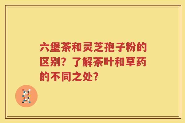 六堡茶和灵芝孢子粉的区别？了解茶叶和草药的不同之处？