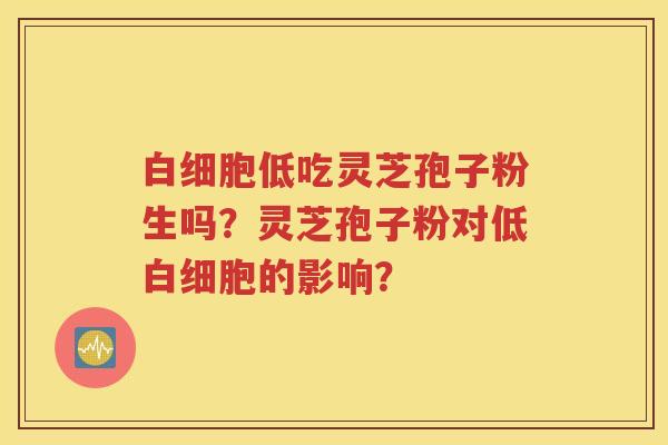 白细胞低吃灵芝孢子粉生吗？灵芝孢子粉对低白细胞的影响？