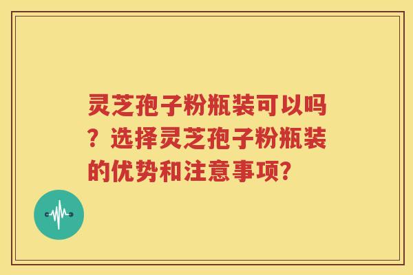 灵芝孢子粉瓶装可以吗？选择灵芝孢子粉瓶装的优势和注意事项？