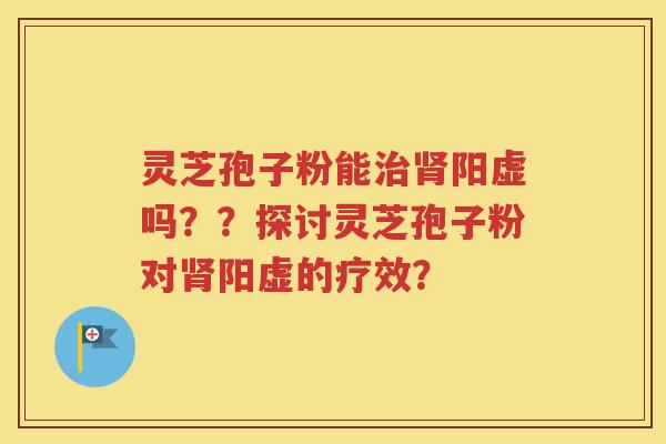灵芝孢子粉能治肾阳虚吗？？探讨灵芝孢子粉对肾阳虚的疗效？