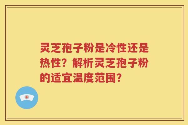 灵芝孢子粉是冷性还是热性？解析灵芝孢子粉的适宜温度范围？