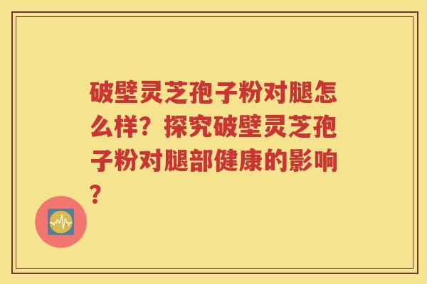 破壁灵芝孢子粉对腿怎么样？探究破壁灵芝孢子粉对腿部健康的影响？