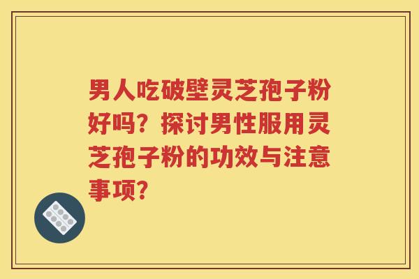 男人吃破壁灵芝孢子粉好吗？探讨男性服用灵芝孢子粉的功效与注意事项？