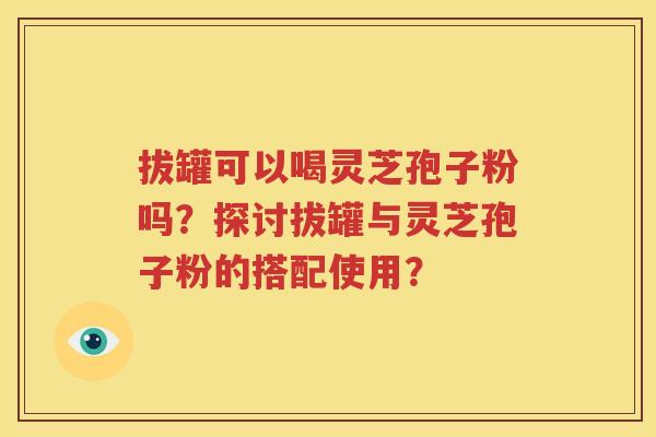 拔罐可以喝灵芝孢子粉吗？探讨拔罐与灵芝孢子粉的搭配使用？