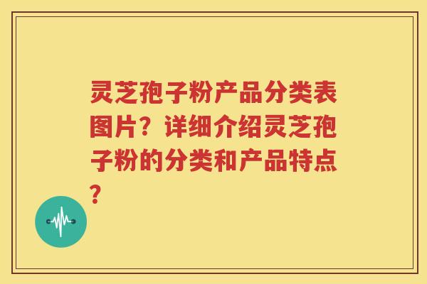 灵芝孢子粉产品分类表图片？详细介绍灵芝孢子粉的分类和产品特点？