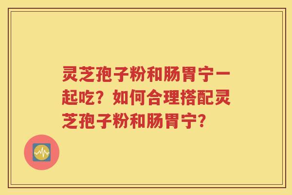灵芝孢子粉和肠胃宁一起吃？如何合理搭配灵芝孢子粉和肠胃宁？