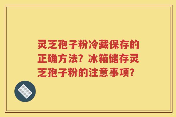 灵芝孢子粉冷藏保存的正确方法？冰箱储存灵芝孢子粉的注意事项？