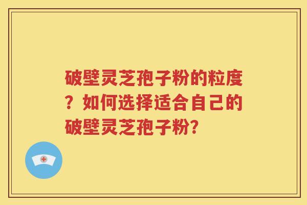 破壁灵芝孢子粉的粒度？如何选择适合自己的破壁灵芝孢子粉？