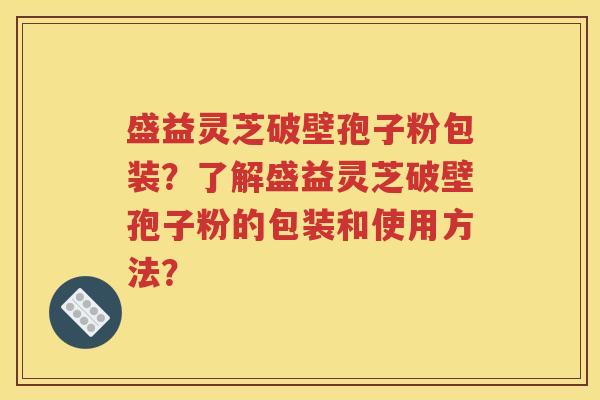 盛益灵芝破壁孢子粉包装？了解盛益灵芝破壁孢子粉的包装和使用方法？