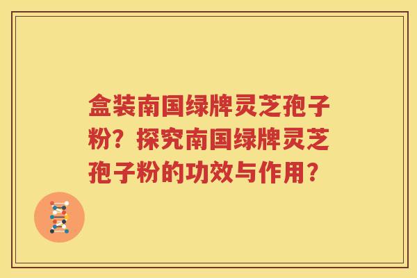 盒装南国绿牌灵芝孢子粉？探究南国绿牌灵芝孢子粉的功效与作用？