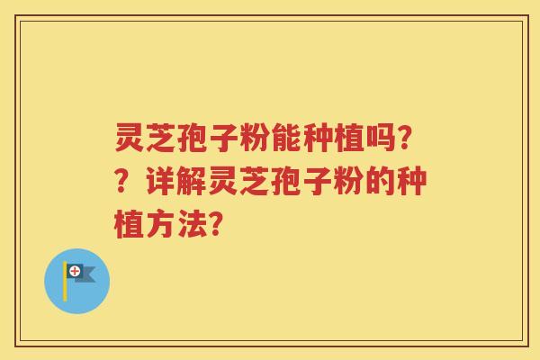 灵芝孢子粉能种植吗？？详解灵芝孢子粉的种植方法？