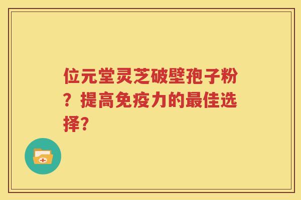 位元堂灵芝破壁孢子粉？提高免疫力的最佳选择？