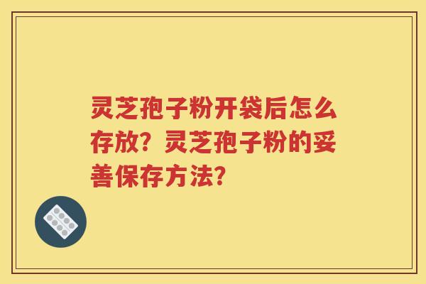 灵芝孢子粉开袋后怎么存放？灵芝孢子粉的妥善保存方法？