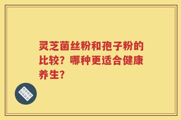 灵芝菌丝粉和孢子粉的比较？哪种更适合健康养生？