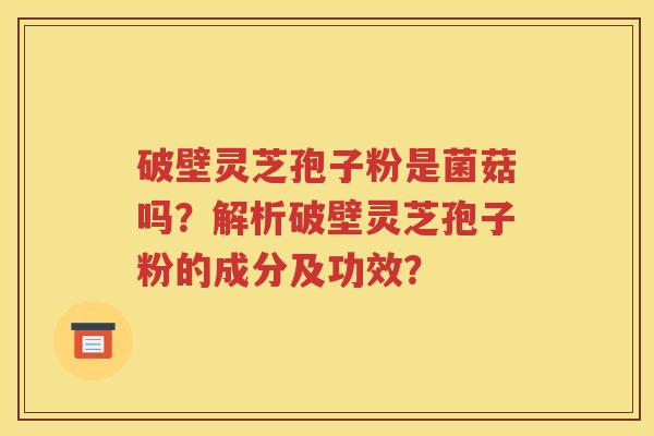 破壁灵芝孢子粉是菌菇吗？解析破壁灵芝孢子粉的成分及功效？