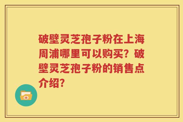 破壁灵芝孢子粉在上海周浦哪里可以购买？破壁灵芝孢子粉的销售点介绍？