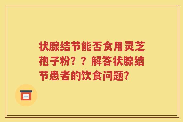 状腺结节能否食用灵芝孢子粉？？解答状腺结节患者的饮食问题？