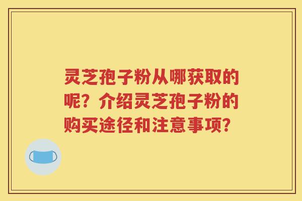灵芝孢子粉从哪获取的呢？介绍灵芝孢子粉的购买途径和注意事项？