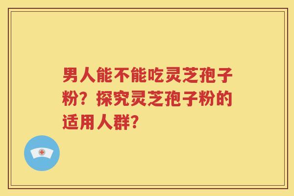 男人能不能吃灵芝孢子粉？探究灵芝孢子粉的适用人群？