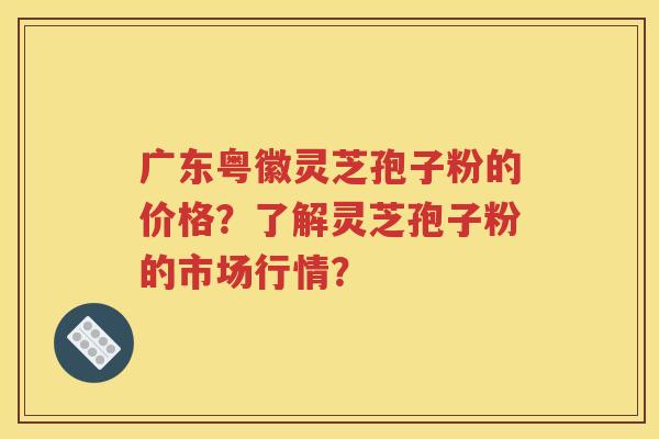 广东粤徽灵芝孢子粉的价格？了解灵芝孢子粉的市场行情？