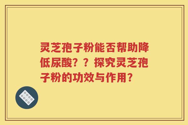 灵芝孢子粉能否帮助降低尿酸？？探究灵芝孢子粉的功效与作用？