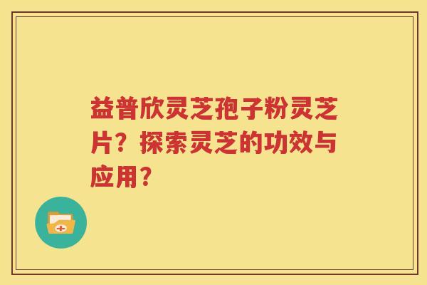 益普欣灵芝孢子粉灵芝片？探索灵芝的功效与应用？