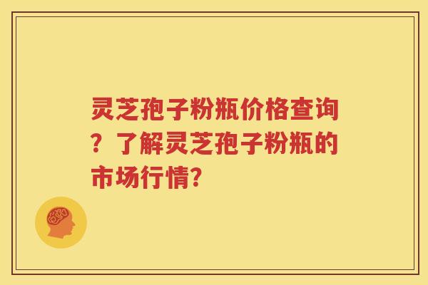 灵芝孢子粉瓶价格查询？了解灵芝孢子粉瓶的市场行情？