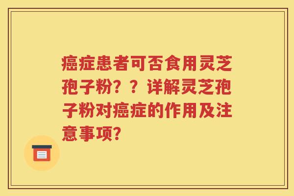 癌症患者可否食用灵芝孢子粉？？详解灵芝孢子粉对癌症的作用及注意事项？