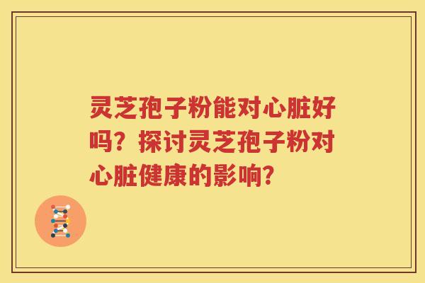 灵芝孢子粉能对心脏好吗？探讨灵芝孢子粉对心脏健康的影响？