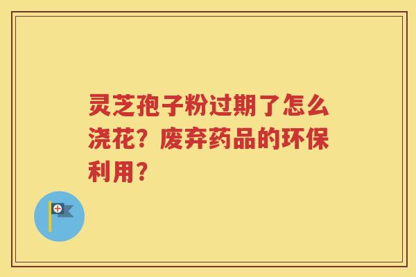 灵芝孢子粉过期了怎么浇花？废弃药品的环保利用？