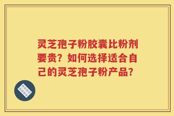 灵芝孢子粉胶囊比粉剂要贵？如何选择适合自己的灵芝孢子粉产品？