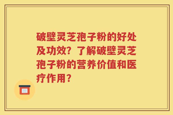 破壁灵芝孢子粉的好处及功效？了解破壁灵芝孢子粉的营养价值和医疗作用？