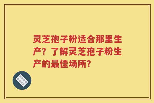 灵芝孢子粉适合那里生产？了解灵芝孢子粉生产的最佳场所？