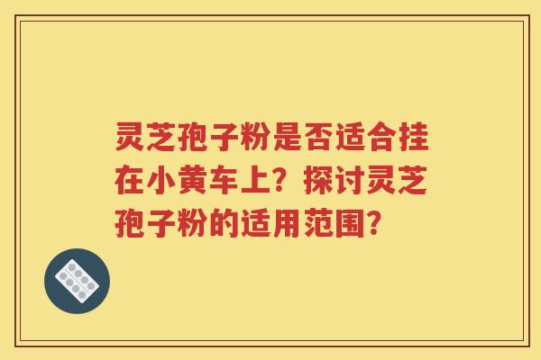 灵芝孢子粉是否适合挂在小黄车上？探讨灵芝孢子粉的适用范围？