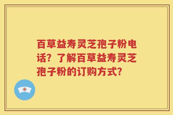 百草益寿灵芝孢子粉电话？了解百草益寿灵芝孢子粉的订购方式？