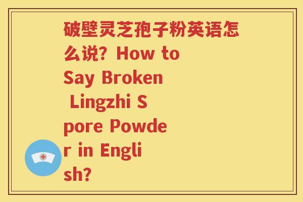 破壁灵芝孢子粉英语怎么说？How to Say Broken Lingzhi Spore Powder in English？