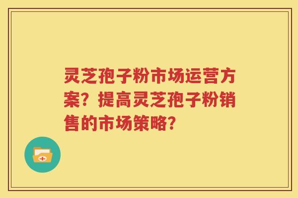 灵芝孢子粉市场运营方案？提高灵芝孢子粉销售的市场策略？