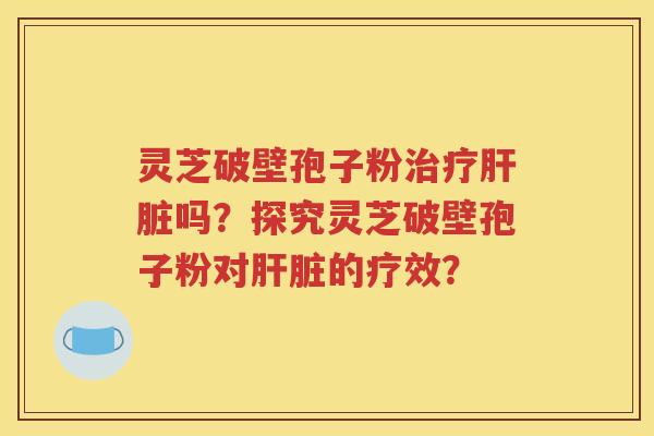灵芝破壁孢子粉治疗肝脏吗？探究灵芝破壁孢子粉对肝脏的疗效？