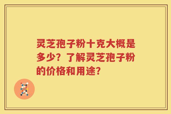 灵芝孢子粉十克大概是多少？了解灵芝孢子粉的价格和用途？