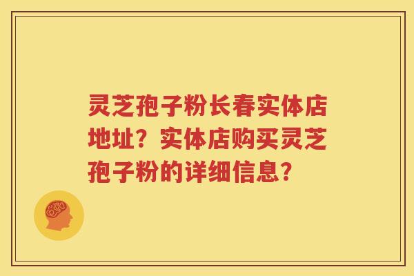 灵芝孢子粉长春实体店地址？实体店购买灵芝孢子粉的详细信息？