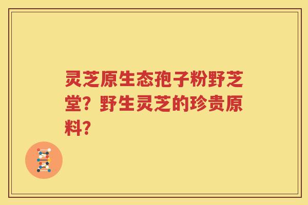 灵芝原生态孢子粉野芝堂？野生灵芝的珍贵原料？