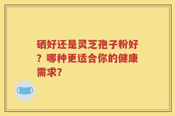 硒好还是灵芝孢子粉好？哪种更适合你的健康需求？