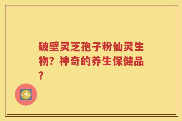 破壁灵芝孢子粉仙灵生物？神奇的养生保健品？