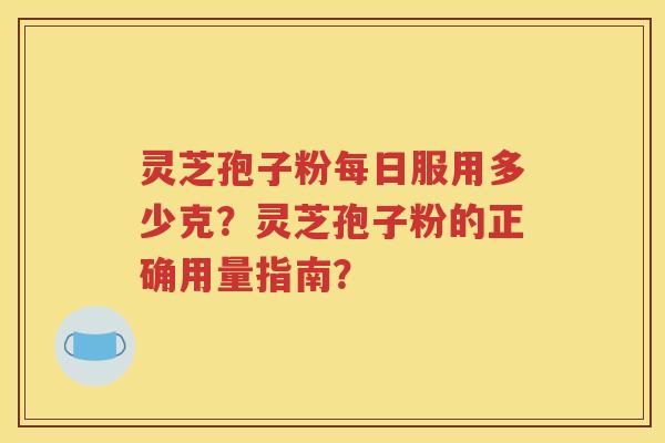 灵芝孢子粉每日服用多少克？灵芝孢子粉的正确用量指南？