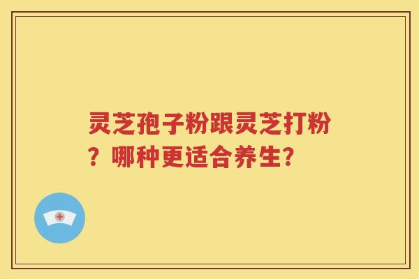 灵芝孢子粉跟灵芝打粉？哪种更适合养生？