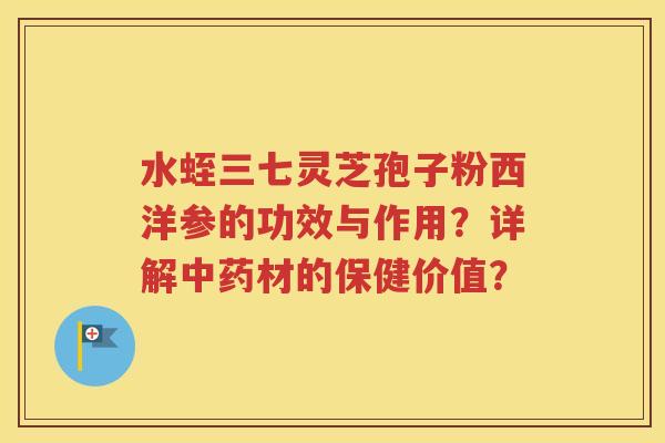 水蛭三七灵芝孢子粉西洋参的功效与作用？详解中药材的保健价值？