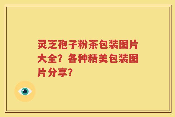 灵芝孢子粉茶包装图片大全？各种精美包装图片分享？