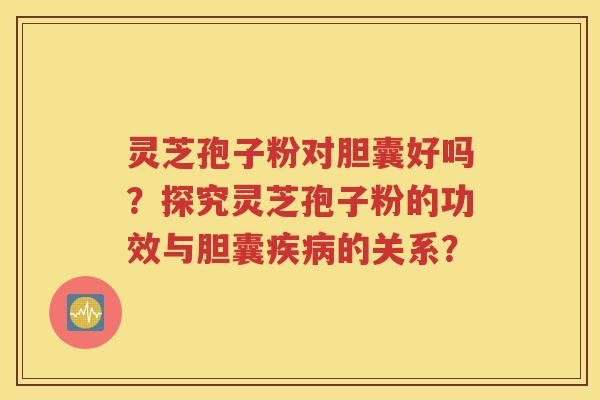 灵芝孢子粉对胆囊好吗？探究灵芝孢子粉的功效与胆囊疾病的关系？