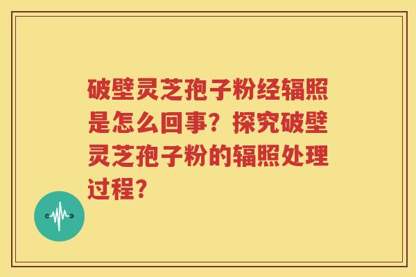 破壁灵芝孢子粉经辐照是怎么回事？探究破壁灵芝孢子粉的辐照处理过程？