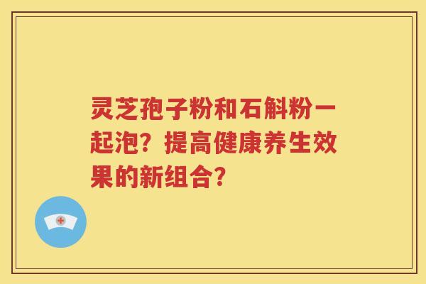 灵芝孢子粉和石斛粉一起泡？提高健康养生效果的新组合？